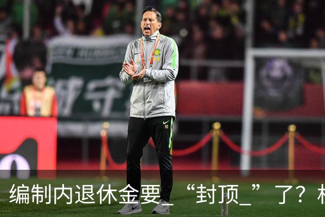 编制内退休金要 “封顶 ”了？机关事业单位以后退休没那么香了