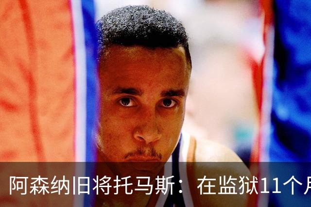 阿森纳旧将托马斯：在监狱11个月像过了5年，不适应就会被摧毁